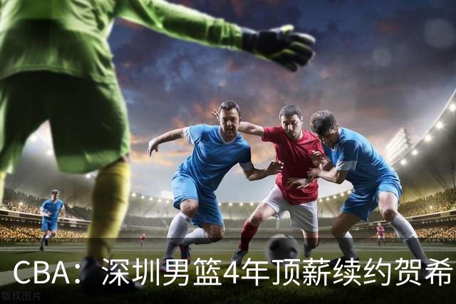 CBA：深圳男篮4年顶薪续约贺希宁，萨姆纳确定续约广东，广东男篮大外援最新消息，青岛男篮敲定第三外援